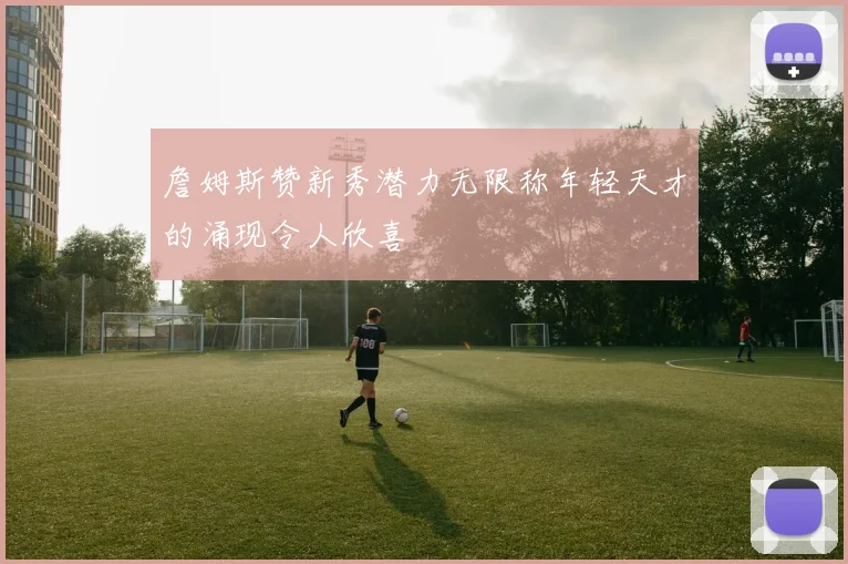 詹姆斯赞新秀潜力无限称年轻天才的涌现令人欣喜