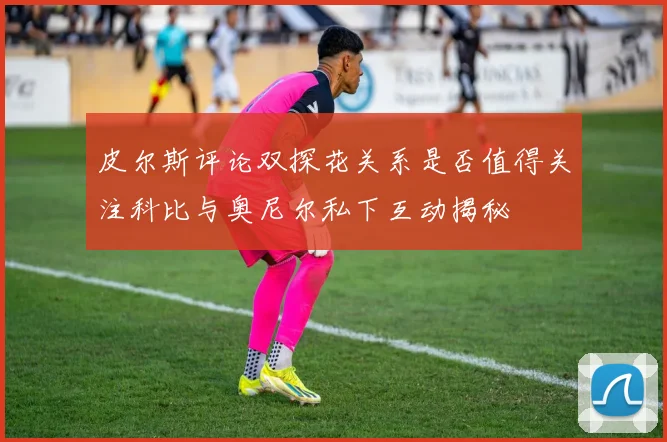 皮尔斯评论双探花关系是否值得关注科比与奥尼尔私下互动揭秘