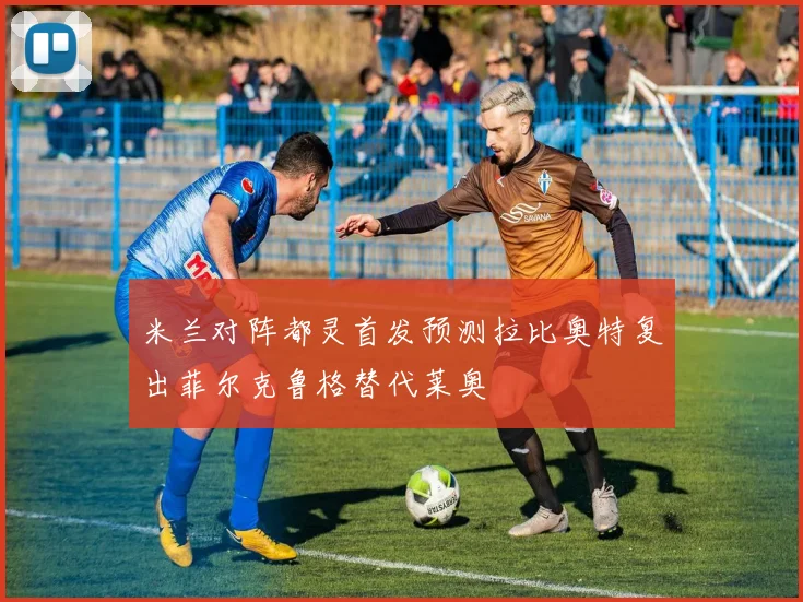 米兰对阵都灵首发预测拉比奥特复出菲尔克鲁格替代莱奥