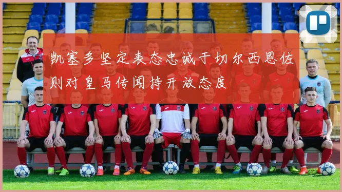 凯塞多坚定表态忠诚于切尔西恩佐则对皇马传闻持开放态度