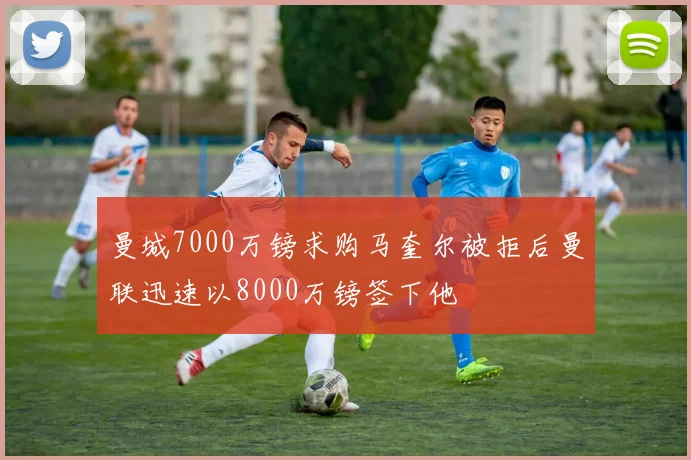 曼城7000万镑求购马奎尔被拒后曼联迅速以8000万镑签下他