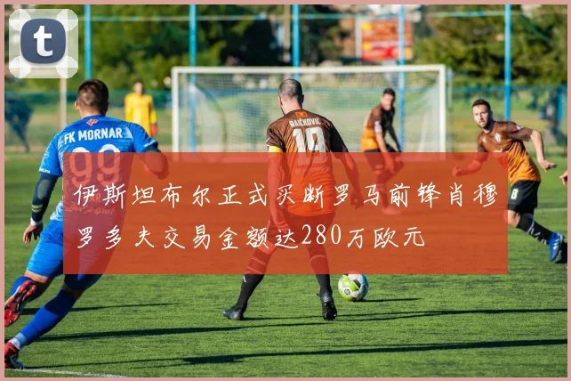 伊斯坦布尔正式买断罗马前锋肖穆罗多夫交易金额达280万欧元