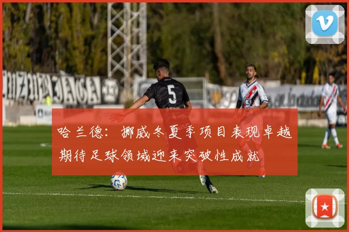 哈兰德:挪威冬夏季项目表现卓越期待足球领域迎来突破性成就