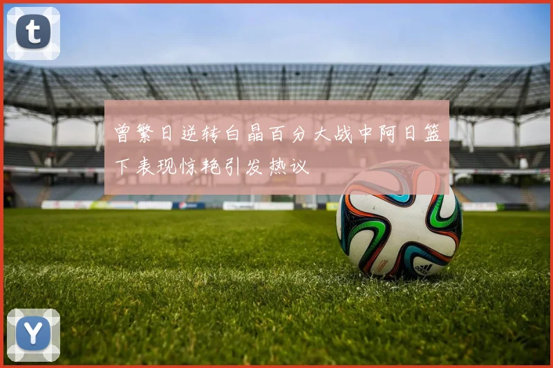 曾繁日逆转白晶百分大战中阿日篮下表现惊艳引发热议