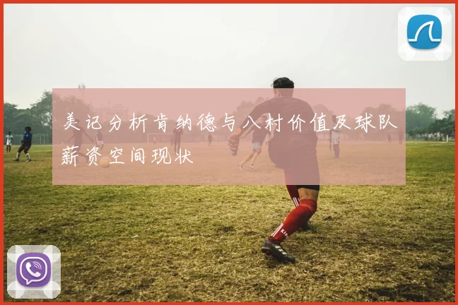 美记分析肯纳德与八村价值及球队薪资空间现状