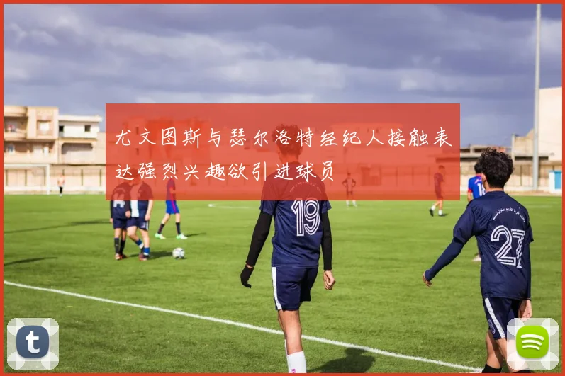尤文图斯与瑟尔洛特经纪人接触表达强烈兴趣欲引进球员