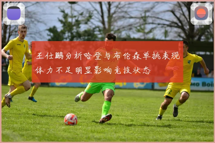 王仕鹏分析哈登与布伦森单挑表现体力不足明显影响竞技状态