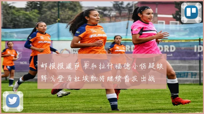 邮报报道萨卡和拉什福德小伤疑缺阵戈登马杜埃凯将继续首发出战