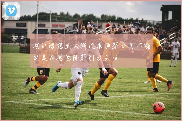 湖记透露里夫斯追求顶薪合同不确定是否愿意降薪引发关注