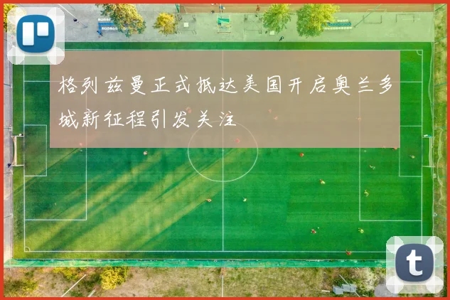 格列兹曼正式抵达美国开启奥兰多城新征程引发关注