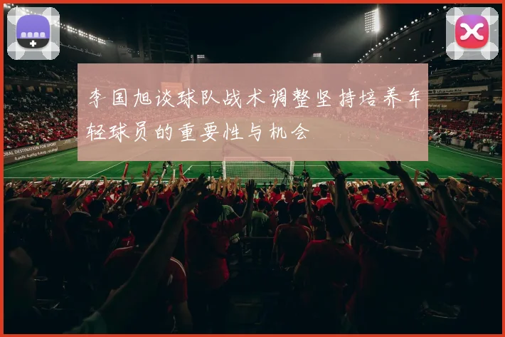 李国旭谈球队战术调整坚持培养年轻球员的重要性与机会