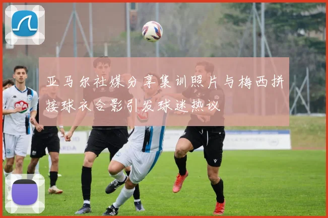 亚马尔社媒分享集训照片与梅西拼接球衣合影引发球迷热议
