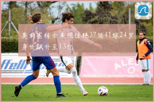 奥利塞转会表现惊艳37场41球24岁身价飙升至13亿