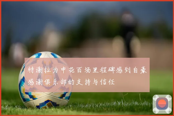 特谢拉为申花百场里程碑感到自豪感谢俱乐部的支持与信任