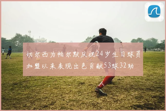 切尔西为帕尔默庆祝24岁生日球员加盟以来表现出色贡献53球32助