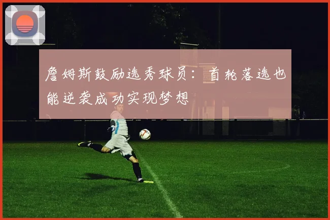 詹姆斯鼓励选秀球员：首轮落选也能逆袭成功实现梦想