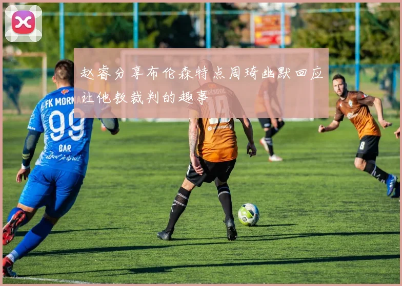 赵睿分享布伦森特点周琦幽默回应让他教裁判的趣事