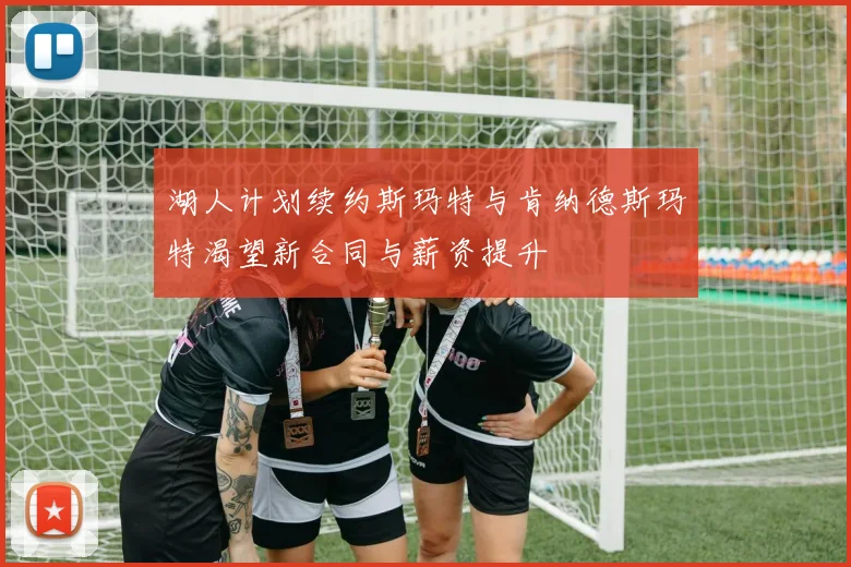 湖人计划续约斯玛特与肯纳德斯玛特渴望新合同与薪资提升