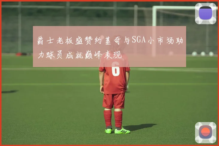 爵士老板盛赞约基奇与SGA小市场助力球员成就巅峰表现