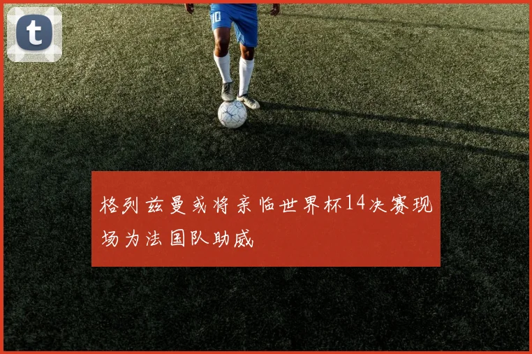 格列兹曼或将亲临世界杯14决赛现场为法国队助威