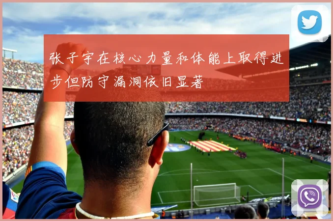 张子宇在核心力量和体能上取得进步但防守漏洞依旧显著
