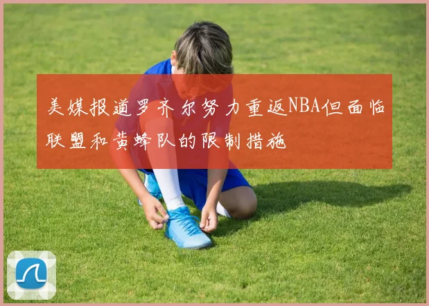 美媒报道罗齐尔努力重返NBA但面临联盟和黄蜂队的限制措施