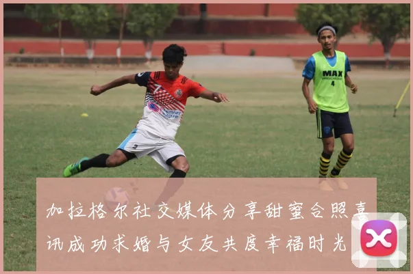 加拉格尔社交媒体分享甜蜜合照喜讯成功求婚与女友共度幸福时光