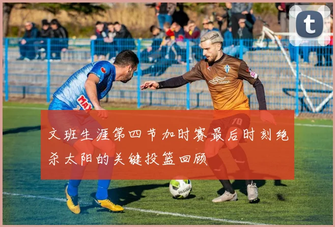 文班生涯第四节加时赛最后时刻绝杀太阳的关键投篮回顾