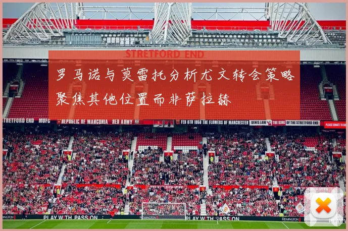罗马诺与莫雷托分析尤文转会策略聚焦其他位置而非萨拉赫